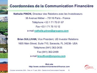 Coordonnées de la Communication Financière

      Nathalie PINON, Directeur des Relations avec les Investisseurs
                          38 Avenue Kléber – 75116 Paris - France
                                     Téléphone +33 1 71 75 01 67
                                           Fax +33 1 71 75 10 12
                             e-mail nathalie.pinon@groupve.com


            Brian SULLIVAN, Vice President, US Investor Relations
              1605 Main Street, Suite 710, Sarasota, FL 34236- USA
                                        Téléphone (941) 362-2435
                                              Fax (941) 362-2499
                                  e-mail brsullivan@onyxna.com


                                                  Web site
                                http://www.veoliaenvironnement-finance.com
Comptes semestriels 2004 – Paris, le 17 sept. 2004 – Direction de la Communication Financière   51
 
