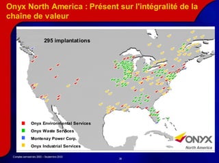 Onyx North America : Présent sur l'intégralité de la
chaîne de valeur


                          295 implantations




               Onyx Environmental Services
               Onyx Waste Services
               Montenay Power Corp.
               Onyx Industrial Services

 Comptes semestriels 2003 – Septembre 2003
                                              38
 