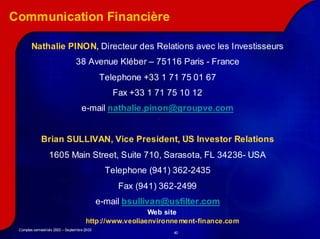Communication Financière

        Nathalie PINON, Directeur des Relations avec les Investisseurs
                                 38 Avenue Kléber – 75116 Paris - France
                                             Telephone +33 1 71 75 01 67
                                                 Fax +33 1 71 75 10 12
                                    e-mail nathalie.pinon@groupve.com


             Brian SULLIVAN, Vice President, US Investor Relations
                  1605 Main Street, Suite 710, Sarasota, FL 34236- USA
                            Street,            Sarasota,    34236-
                                               Telephone (941) 362-2435
                                                               362-
                                                  Fax (941) 362-2499
                                                            362-
                                             e-mail bsullivan@usfilter.com
                                                        Web site
                                      http://www.veoliaenvironne ment-finance.com
 Comptes semestriels 2003 – Septembre 2003
                                                               40
 