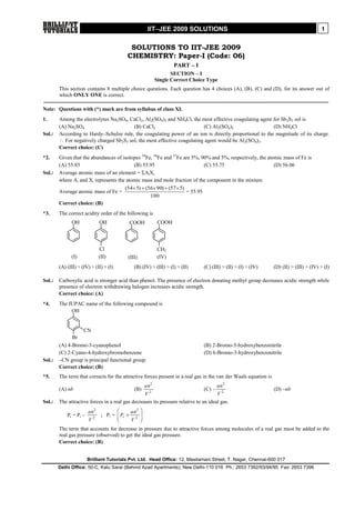 IITJEE 2009 SOLUTIONS                                                               1


                                            SOLUTIONS TO IIT-JEE 2009
                                           CHEMISTRY: Paper-I (Code: 06)
                                                                   PART – I
                                                                  SECTION – I
                                                           Single Correct Choice Type
        This section contains 8 multiple choice questions. Each question has 4 choices (A), (B), (C) and (D), for its answer out of
        which ONLY ONE is correct.

Note: Questions with (*) mark are from syllabus of class XI.
1.      Among the electrolytes Na2SO4, CaCl2, Al2(SO4)3 and NH4Cl, the most effective coagulating agent for Sb2S3 sol is
        (A) Na2SO4                       (B) CaCl2                        (C) Al2(SO4)3                 (D) NH4Cl
Sol.:   According to Hardy–Schulze rule, the coagulating power of an ion is directly proportional to the magnitude of its charge.
         For negatively charged Sb2S3 sol, the most effective coagulating agent would be Al2(SO4)3.
        Correct choice: (C)
*2.     Given that the abundances of isotopes 54Fe, 56Fe and 57Fe are 5%, 90% and 5%, respectively, the atomic mass of Fe is
        (A) 55.85                         (B) 55.95                         (C) 55.75                      (D) 56.06
Sol.:   Average atomic mass of an element = AiXi
        where Ai and Xi represents the atomic mass and mole fraction of the component in the mixture.
                                      (54 5)  (56 90)  (57  5)
        Average atomic mass of Fe =                                 = 55.95
                                                  100
        Correct choice: (B)
*3.     The correct acidity order of the following is
              OH              OH            COOH            COOH



                              Cl                            CH3
              (I)             (II)         (III)            (IV)
        (A) (III) > (IV) > (II) > (I)         (B) (IV) > (III) > (I) > (II)    (C) (III) > (II) > (I) > (IV)      (D) (II) > (III) > (IV) > (I)

Sol.:   Carboxylic acid is stronger acid than phenol. The presence of electron donating methyl group decreases acidic strength while
        presence of electron withdrawing halogen increases acidic strength.
        Correct choice: (A)
*4.     The IUPAC name of the following compound is
             OH


                     CN
              Br
        (A) 4-Bromo-3-cyanophenol                                              (B) 2-Bromo-5-hydroxybenzonitrile
        (C) 2-Cyano-4-hydroxybromobenzene                                      (D) 6-Bromo-3-hydroxybenzonitrile
Sol.:   –CN group is principal functional group.
        Correct choice: (B)
*5.     The term that corrects for the attractive forces present in a real gas in the van der Waals equation is
                                                    an 2                              an 2
        (A) nb                                (B)                              (C) –                              (D) –nb
                                                  V   2
                                                                                      V2
Sol.:   The attractive forces in a real gas decreases its pressure relative to an ideal gas.
                         an 2                2 
            Pr = P i –              Pr  an 
                              ; Pi =
                         V2                 2 
                                         V 
        The term that accounts for decrease in pressure due to attractive forces among molecules of a real gas must be added to the
        real gas pressure (observed) to get the ideal gas pressure.
        Correct choice: (B)


                         Brilliant Tutorials Pvt. Ltd. Head Office: 12, Masilamani Street, T. Nagar, Chennai-600 017
        Delhi Office: 50-C, Kalu Sarai (Behind Azad Apartments), New Delhi-110 016 Ph.: 2653 7392/93/94/95 Fax: 2653 7396
 