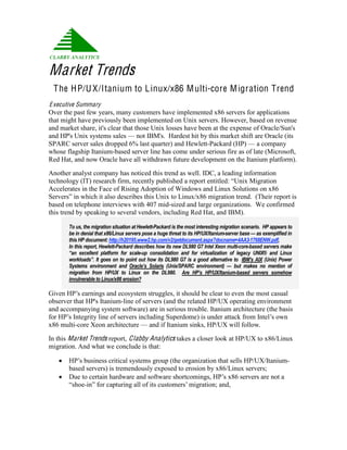 Market Trends
 T he H P/U X/Itanium to L inux/x86 M ulti-core M igration Trend
E xecutive Summary
Over the past few years, many customers have implemented x86 servers for applications
that might have previously been implemented on Unix servers. However, based on revenue
and market share, it's clear that those Unix losses have been at the expense of Oracle/Sun's
and HP's Unix systems sales — not IBM's. Hardest hit by this market shift are Oracle (its
SPARC server sales dropped 6% last quarter) and Hewlett-Packard (HP) — a company
whose flagship Itanium-based server line has come under serious fire as of late (Microsoft,
Red Hat, and now Oracle have all withdrawn future development on the Itanium platform).

Another analyst company has noticed this trend as well. IDC, a leading information
technology (IT) research firm, recently published a report entitled: “Unix Migration 
Accelerates in the Face of Rising Adoption of Windows and Linux Solutions on x86
Servers” in which it also describes this Unix to Linux/x86 migration trend.  (Their report is 
based on telephone interviews with 407 mid-sized and large organizations. We confirmed
this trend by speaking to several vendors, including Red Hat, and IBM).

       To us, the migration situation at Hewlett­Packard is the most interesting migration scenario.  HP appears to 
       be in denial that x86/Linux servers pose a huge threat to its HP/UX/Itanium­server base — as exemplified in 
       this HP document: http://h20195.www2.hp.com/v2/getdocument.aspx?docname=4AA3­1768ENW.pdf,  
       In this report, Hewlett­Packard describes how its new DL980 G7 Intel Xeon multi­core­based servers make 
       “an  excellent  platform  for  scale­up  consolidation  and  for  virtualization  of  legacy  UNIX®  and  Linux 
       workloads”.  It  goes on to point out how  its  DL980  G7 is  a  good  alternative to  IBM's  AIX  (Unix)  Power 
       Systems  environment  and  Oracle’s  Solaris  (Unix/SPARC  environment)  —  but  makes  no  mention  of 
       migration  from  HP/UX  to  Linux  on  the  DL980.    Are  HP’s  HP/UX/Itanium­based  servers  somehow 
       invulnerable to Linux/x86 erosion? 

Given HP’s earnings and ecosystem struggles, it should be clear to even the most casual
observer that HP's Itanium-line of servers (and the related HP/UX operating environment
and accompanying system software) are in serious trouble. Itanium architecture (the basis
for HP’s Integrity line of servers including Superdome) is under attack from Intel’s own
x86 multi-core Xeon architecture — and if Itanium sinks, HP/UX will follow.

In this Market Trends report, Clabby Analytics takes a closer look at HP/UX to x86/Linux
migration. And what we conclude is that:

      HP’s business critical systems group (the organization that sells HP/UX/Itanium-
       based servers) is tremendously exposed to erosion by x86/Linux servers;
      Due to certain hardware and software shortcomings, HP’s x86 servers are not a 
       “shoe-in” for capturing all of its customers’ migration; and,
 