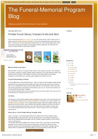 This site uses cookies to help deliver services. By using this site, you agree to the use of cookies. Learn more Got it 
The Funeral-Memorial Program 
Blog 
Helping you preserve the remembrance of your loved one. 
Wednesday, April 24, 2013 
Printable Funeral Obituary Templates for Microsoft Word 
If you’re in the process of planning for a funeral, one of the things that you have to take care of is 
finding the best printable obituary templates. In fact, this is something that you should do your 
best in. After all, you are remembering the deceased and one of the most thoughtful ways to do it 
is to prepare and give out beautiful and heartwarming obituary pamphlets, and that starts with 
finding a unique printable funeral program template. 
Microsoft Word is your Friend 
Microsoft Word is not just for typing word documents. It also presents you with a lot of templates 
for just about everything, including printable obituary templates. In fact, MS Office also offers a free 
printable obituary template. Unfortunately, they have very limited printable funeral program 
templates. A lot of people can’t even find a good template for the order of service. 
The Old-Fashioned Way of Doing it 
A lot of people still do it the old­fashioned 
way – that is to check out the available printable obituary 
templates of the funeral parlor that will handle the funeral. Unfortunately, this limits your options. 
Also, it’s not something that anyone can do in Microsoft Word. As mentioned, you have to make 
sure that the pamphlets are beautiful and heartwarming, and you can only do this by checking out 
more printable funeral program templates. 
Of course, the printable order of service should be clear and concise as well. Since only you know 
the information, you should be the one to do it. 
Go Online 
The best way to find the best printable obituary templates is to go online. There are sites that have 
a lot of templates available, such as Funeral Pamphlets. For starters, you can find a basic free 
printable obituary template. A lot of people take advantage of this free template, although most 
people look around the site for more printable funeral program templates since they have almost 
every theme imaginable that will help you honor and remember the deceased in the best way. 
You can also find a printable order of service online. This can help you have a more organized 
funeral service. 
Why Look for a Free Printable Obituary Template Online 
Here’s one reason – it’s free! Most people feel that it’s better than the free printable obituary 
templates offered by Microsoft Word, which are limited at best. You’re limiting yourself when it 
comes to the printable obituary templates and you’re limited yourself to what you can do when it 
comes to editing them. 
You can also easily find a printable order of service online. In fact, you’ll be given several design 
templates. All you need to do is to add in the information and insert the loved one's picture. 
Of course, there are a lot of professionally-made templates in a wide variety of designs that you 
should check out in addition to the free templates. Don’t limit yourself to just the free ones. 
Followers 
Blog Archive 
► 2014 (13) 
▼ 2013 (19) 
► December (2) 
► November (1) 
► September (1) 
► August (4) 
► July (4) 
► June (3) 
► May (3) 
▼ April (1) 
Printable Funeral Obituary Templates for 
Microsoft... 
► 2011 (2) 
Ashley Giddens 
Follow 0 
View my complete profile 
About Me 
Generated with www.html-to-pdf.net Page 1 / 3 
 