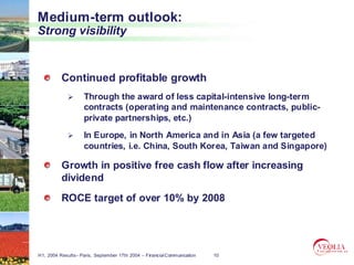 Medium-term outlook:
Strong visibility


          Continued profitable growth
                    Through the award of less capital-intensive long-term
                    contracts (operating and maintenance contracts, public-
                    private partnerships, etc.)
                    In Europe, in North America and in Asia (a few targeted
                    countries, i.e. China, South Korea, Taiwan and Singapore)

          Growth in positive free cash flow after increasing
          dividend
          ROCE target of over 10% by 2008




H1, 2004 Results– Paris, September 17th 2004 – Financial Communication   10
 