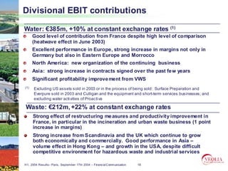 Divisional EBIT contributions

Water: €385m, +10% at constant exchange rates (1)
      Good level of contribution from France despite high level of comparison
      (heatwave effect in June 2003)
      Excellent performance in Europe, strong increase in margins not only in
      Germany but also in Eastern Europe and Morrocco
      North America: new organization of the continuing business
      Asia: strong increase in contracts signed over the past fe w years
      Significant profitability improve ment from VWS
(1)   Excluding US assets sold in 2003 or in the process of being sold: Surface Preparation and
      Everpure sold in 2003 and Culligan and the equipment and short-term services businesses; and
      excluding water acti vities of Proacti va

Waste: €212m, +22% at constant exchange rates
      Strong effect of restructuring me asures and productivity improvement in
      France, in particular in the incineration and urban waste business (1 point
      increase in margins)
      Strong increase from Scandinavia and the UK which continue to grow
      both economically and commercially. Good performance in Asia –
      volume effect in Hong Kong – and growth in the USA, despite difficult
      competitive environment for hazardous waste and industrial services

H1, 2004 Results– Paris, September 17th 2004 – Financial Communication   18
 