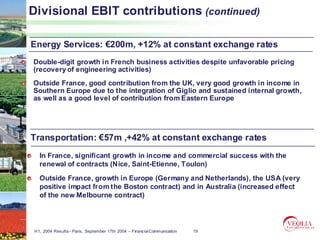 Divisional EBIT contributions (continued)

Energy Services: €200m, +12% at constant exchange rates
Double-digit growth in French business activities despite unfavorable pricing
(recovery of engineering activities)
Outside France, good contribution from the UK, very good growth in income in
Southern Europe due to the integration of Giglio and sustained internal growth,
as well as a good level of contribution from Eastern Europe




Transportation: €57m ,+42% at constant exchange rates
   In France, significant growth in income and commercial success with the
   renewal of contracts (Nice, Saint-Etienne, Toulon)

   Outside France, growth in Europe (Germany and Netherlands), the USA (very
   positive impact from the Boston contract) and in Australia (increased effect
   of the new Melbourne contract)




 H1, 2004 Results– Paris, September 17th 2004 – Financial Communication   19
 