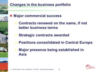 Changes in the business portfolio


     Major commercial success

             Contracts renewed on the same, if not
             better business terms

             Strategic contracts awarded

             Positions consolidated in Central Europe

             Major presence being established in
             Asia


H1, 2004 Results– Paris, September 17th 2004 – Financial Communication   35
 
