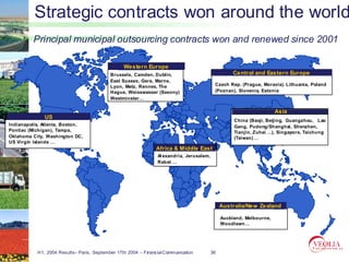 Strategic contracts won around the world
         Principal municipal outsourcing contracts won and renewed since 2001

                                                 Western Europe
                                           Brussels, Camden, Dublin,                                 Central and Eastern Europe
                                           East Sussex, Gera, Marne,
                                           Lyon, Metz, Rennes, The                          Czech Rep. (Prague, Moravia). Lithuania, Poland
                                           Hague, Weisswasser (Saxony)                      (Poznan), Slovenia, Estonia
                                           Westminster…

                                                                                                                       Asia
              US
                                                                                                     China (Baoji, Beijing, Guangzhou, Lao
Indianapolis, Atlanta, Boston,                                                                       Gang, Pudong/Shanghai, Shenzhen,
Pontiac (Michigan), Tampa,                                                                           Tianjin, Zuhai …), Singapore, Taichung
Oklahoma City, Washington DC,                                                                        (Taiwan) …
US Virgin Islands …
                                                                Africa & Middle East
                                                                 Al exandria, Jerusalem,
                                                                 Rabat …




                                                                                                Australia/New Zealand

                                                                                                Auckland, Melbourne,
                                                                                                Woodlawn…




           H1, 2004 Results– Paris, September 17th 2004 – Financial Communication          36
 