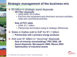 Strategic management of the business mix
      €5 billion in strategic asset disposals
             US Filter disposals
                2000-2004: $3.5 billion
                Exit from the equipment and short-term services activities,
                retail and commercial activities

             Sale of FCC stake
                2004: €1.1 billion
                Partnership terminated owing to strategic differences
      Stake in Dalkia sold to EdF for €1.1 billion
             Partnership with a primary energy producer
      And over €1 billion in “recurring” disposals
             Sale of minority shareholdings: PSC 2002, UK
             Asset disposals: Barraqueiro 2000, Wyuna 2003
             Optimization of industrial assets


H1, 2004 Results– Paris, September 17th 2004 – Financial Communication   41
 