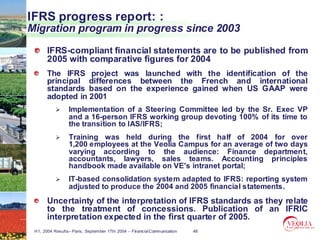 IFRS progress report: :
Migration program in progress since 2003

       IFRS-compliant financial statements are to be published from
       2005 with comparative figures for 2004
       The IFRS project was launched with the identification of the
       principal differences between the French and international
       standards based on the experience gained when US GAAP were
       adopted in 2001
                 Implementation of a Steering Committee led by the Sr. Exec VP
                 and a 16-person IFRS working group devoting 100% of its time to
                 the transition to IAS/IFRS;
                 Training was held during the first half of 2004 for over
                 1,200 employees at the Veolia Campus for an average of two days
                 varying according to the audience: Finance department,
                 accountants, lawyers, sales teams. Accounting principles
                 handbook made available on VE's intranet portal;
                 IT-based consolidation system adapted to IFRS: reporting system
                 adjusted to produce the 2004 and 2005 financial statements.
       Uncertainty of the interpretation of IFRS standards as they relate
       to the treatment of concessions. Publication of an IFRIC
       interpretation expected in the first quarter of 2005.
 H1, 2004 Results– Paris, September 17th 2004 – Financial Communication   48
 