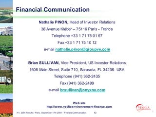 Financial Communication

                      Nathalie PINON, Head of Investor Relations
                        38 Avenue Kléber – 75116 Paris - France
                                   Telephone +33 1 71 75 01 67
                                         Fax +33 1 71 75 10 12
                           e-mail nathalie.pinon@groupve.com


           Brian SULLIVAN, Vice President, US Investor Relations
            1605 Main Street, Suite 710, Sarasota, FL 34236- USA
                                     Telephone (941) 362-2435
                                           Fax (941) 362-2499
                                e-mail brsullivan@onyxna.com


                                                Web site
                              http://www.veoliaenvironnement-finance.com
H1, 2004 Results– Paris, September 17th 2004 – Financial Communication   52
 