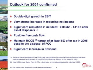 Outlook for 2004 confirmed


      Double-digit growth in EBIT
      Very strong increase in recurring net income
      Significant reduction in net debt: €10.5bn - €11bn after
      asset disposals (1)
      Positive free cash flow
      Maintain ROCE (2) target of at least 8% after tax in 2005
      despite the disposal of FCC
      Significant increase in dividend

(1)   Inc luding the reconsolidation of a €325m w ater securitization program and €378m deriv ing from the Berlin
      operating lease in accordance w ith the LSF ( French Financial Security Act) of August 1, 2003.
(2)   See 2003 Annual Report For m 20- F for a description of the methodology used to calculate ROCE.


H1, 2004 Results– Paris, September 17th 2004 – Financial Communication   9
 