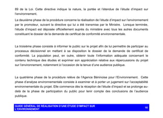 89 de la Loi. Cette directive indique la nature, la portée et l’étendue de l’étude d’impact sur
l’environnement.
La deuxième phase de la procédure concerne la réalisation de l’étude d’impact sur l’environnement
par le promoteur, suivant la directive qui lui a été transmise par le Ministre. Lorsque terminée,
l’étude d’impact est déposée officiellement auprès du ministère avec tous les autres documents
constituant le dossier de la demande de certificat de conformité environnementale.

La troisième phase consiste à informer le public sur le projet afin de lui permettre de participer au
processus décisionnel en mettant à sa disposition le dossier de la demande de certificat de
conformité. La population peut, en outre, obtenir toute l’information adéquate concernant le
contenu technique des études et exprimer son appréciation relative aux répercussions du projet
sur l’environnement, notamment à l’occasion de la tenue d’une audience publique.

La quatrième phase de la procédure relève de l’Agence Béninoise pour l’Environnement. Cette
phase d’analyse environnementale consiste à examiner et à porter un jugement sur l’acceptabilité
environnementale du projet. Elle commence dès la réception de l’étude d’impact et se prolonge audelà de la phase de participation du public pour tenir compte des conclusions de l’audience
publique.

GUIDE GÉNÉRAL DE RÉALISATION D’UNE ÉTUDE D’IMPACT SUR
L’ENVIRONNEMENT

10

 