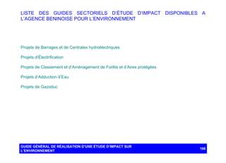 LISTE DES GUIDES SECTORIELS D’ÉTUDE D’IMPACT DISPONIBLES A
L’AGENCE BENINOISE POUR L’ENVIRONNEMENT

Projets de Barrages et de Centrales hydroélectriques
Projets d’Électrification
Projets de Classement et d’Aménagement de Forêts et d’Aires protégées
Projets d’Adduction d’Eau
Projets de Gazoduc

GUIDE GÉNÉRAL DE RÉALISATION D’UNE ÉTUDE D’IMPACT SUR
L’ENVIRONNEMENT

108

 