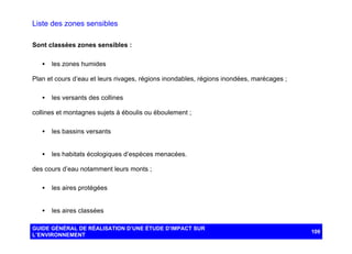Liste des zones sensibles
Sont classées zones sensibles :
•

les zones humides

Plan et cours d’eau et leurs rivages, régions inondables, régions inondées, marécages ;
•

les versants des collines

collines et montagnes sujets à éboulis ou éboulement ;
•

les bassins versants

•

les habitats écologiques d’espèces menacées.

des cours d’eau notamment leurs monts ;
•

les aires protégées

•

les aires classées

GUIDE GÉNÉRAL DE RÉALISATION D’UNE ÉTUDE D’IMPACT SUR
L’ENVIRONNEMENT

109

 