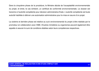 Dans la cinquième phase de la procédure, le Ministre décide de l’acceptabilité environnementale
du projet, et émet, le cas échéant, un certificat de conformité environnementale. Le dossier est
transmis à l’autorité compétente pour décision administrative finale. L’autorité compétente est toute
autorité habilitée à délivrer une autorisation administrative pour la mise en œuvre d’un projet.

La sixième et dernière phase est relative au suivi environnemental du projet à être réalisée par le
promoteur en collaboration avec l’ABE. D’autres ministères ou organismes peuvent également être
appelés à assurer le suivi de conditions établies selon leurs compétences respectives.

GUIDE GÉNÉRAL DE RÉALISATION D’UNE ÉTUDE D’IMPACT SUR
L’ENVIRONNEMENT

11

 