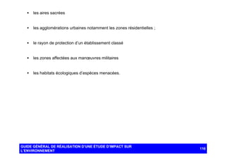 •

les aires sacrées

•

les agglomérations urbaines notamment les zones résidentielles ;

•

le rayon de protection d’un établissement classé

•

les zones affectées aux manœuvres militaires

•

les habitats écologiques d’espèces menacées.

GUIDE GÉNÉRAL DE RÉALISATION D’UNE ÉTUDE D’IMPACT SUR
L’ENVIRONNEMENT

110

 