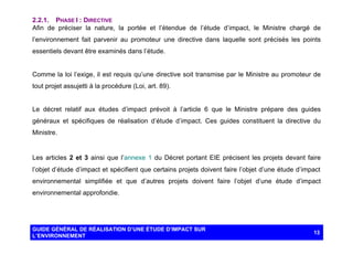2.2.1. PHASE I : DIRECTIVE
Afin de préciser la nature, la portée et l’étendue de l’étude d’impact, le Ministre chargé de
l’environnement fait parvenir au promoteur une directive dans laquelle sont précisés les points
essentiels devant être examinés dans l’étude.

Comme la loi l’exige, il est requis qu’une directive soit transmise par le Ministre au promoteur de
tout projet assujetti à la procédure (Loi, art. 89).

Le décret relatif aux études d’impact prévoit à l’article 6 que le Ministre prépare des guides
généraux et spécifiques de réalisation d’étude d’impact. Ces guides constituent la directive du
Ministre.

Les articles 2 et 3 ainsi que l’annexe 1 du Décret portant EIE précisent les projets devant faire
l’objet d’étude d’impact et spécifient que certains projets doivent faire l’objet d’une étude d’impact
environnemental simplifiée et que d’autres projets doivent faire l’objet d’une étude d’impact
environnemental approfondie.

GUIDE GÉNÉRAL DE RÉALISATION D’UNE ÉTUDE D’IMPACT SUR
L’ENVIRONNEMENT

13

 