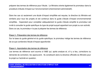 préparer des termes de référence pour l’étude. Le Ministre oriente également le promoteur dans la
procédure d’étude d’impact sur l’environnement (cheminement administratif).

Dans les cas où seulement une étude d’impact simplifiée est requise, la directive du Ministre est
similaire pour tous les projets et est contenue dans le guide d’étude d’impact environnemental
simplifiée. Cependant pour compléter adéquatement le guide d’étude simplifié le promoteur est
invité à consulter le guide spécifique du type de projet auquel appartient son projet ou son activité.
Dans ce cas, le promoteur n’a pas à préparer les termes de référence.

Étape 3 : Préparation des termes de référence
Sur la base du guide général et du guide spécifique, le promoteur rédige les termes de référence
de ce que contiendra l’étude d’impact approfondie

Étape 4 : Approbation des termes de référence
Les termes de référence sont soumis à l’ABE qui, après analyse et, s’il y a lieu, corrections ou
demande de correction, les approuvent. Ils constituent alors la directive officielle du Ministre pour
le projet ou l’activité en question.

GUIDE GÉNÉRAL DE RÉALISATION D’UNE ÉTUDE D’IMPACT SUR
L’ENVIRONNEMENT

15

 