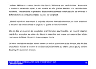 Les listes d’éléments contenus dans les directives du Ministre ne sont pas limitatives. Au cours de
la réalisation de l’étude d’impact, il peut s’avérer en effet que des éléments non identifiés soient
importants. Il revient alors au promoteur d’actualiser les données contenues dans les directives et
de faire la lumière sur tous les impacts suscités par son projet.

L’étude d’impact doit être conçue et préparée selon une méthode scientifique, de façon à identifier
et à évaluer les conséquences du projet sur la qualité de l’environnement.

Elle doit être un document de consultation et d’information pour le public. Un résumé vulgarisé,
c’est-à-dire, accessible au public, des éléments essentiels, des enjeux environnementaux et des
conclusions de l’étude d’impact doit accompagner l’étude.

En outre, considérant l’étude d’impact comme un outil de planification et de décision, elle doit être
structurée de manière à conduire à une décision ; les éléments ou critères utilisés pour y parvenir
doivent y être clairement énoncés.

GUIDE GÉNÉRAL DE RÉALISATION D’UNE ÉTUDE D’IMPACT SUR
L’ENVIRONNEMENT

17

 