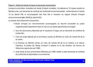 Étape 6 : Dépôt de l’étude d’impact et demande d’autorisation
Lorsque le promoteur considère son étude d’impact complète, il la dépose en 15 copies auprès du
Ministre avec une demande de certificat de conformité environnementale conformément à l’article
10 du décret EIE et accompagnée des frais liés à l’examen du rapport d’étude d’impact
environnemental (art. 14-15 du décret EIE).
Le dossier doit notamment comprendre :
§ l’étude d’impact sur l’environnement accompagnée du résumé accessible au public
vulgarisé publié séparément dans le cas où une étude approfondie est exigée ;
§ tous les documents présentés par le requérant à l’appui de sa demande de certificat de
conformité ;
§ l’avis de projet déposé par le promoteur auprès du Ministre en vertu de l’article 89 de la
loi cadre ;
§ la directive du Ministre émise en vertu de l’article 89 de la loi relative à la nature,
l’étendue, la portée de l’étude d’impact à réaliser et le cas échéant, les termes de
références approuvés par l’ABE ;
§ toute étude et tout commentaire effectués par l’ABE relatifs à cette demande de certificat
de conformité et disponibles à ce moment-là.

GUIDE GÉNÉRAL DE RÉALISATION D’UNE ÉTUDE D’IMPACT SUR
L’ENVIRONNEMENT

18

 