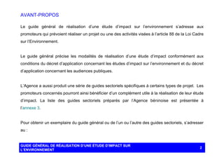 AVANT-PROPOS
Le guide général de réalisation d’une étude d’impact sur l’environnement s’adresse aux
promoteurs qui prévoient réaliser un projet ou une des activités visées à l’article 88 de la Loi Cadre
sur l’Environnement.

Le guide général précise les modalités de réalisation d’une étude d’impact conformément aux
conditions du décret d’application concernant les études d’impact sur l’environnement et du décret
d’application concernant les audiences publiques.

L’Agence a aussi produit une série de guides sectoriels spécifiques à certains types de projet. Les
promoteurs concernés pourront ainsi bénéficier d’un complément utile à la réalisation de leur étude
d’impact. La liste des guides sectoriels préparés par l’Agence béninoise est présentée à
l’annexe 3.

Pour obtenir un exemplaire du guide général ou de l’un ou l’autre des guides sectoriels, s’adresser
au :

GUIDE GÉNÉRAL DE RÉALISATION D’UNE ÉTUDE D’IMPACT SUR
L’ENVIRONNEMENT

2

 