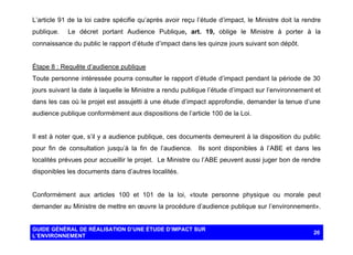 L’article 91 de la loi cadre spécifie qu’après avoir reçu l’étude d’impact, le Ministre doit la rendre
publique.

Le décret portant Audience Publique, art. 19, oblige le Ministre à porter à la

connaissance du public le rapport d’étude d’impact dans les quinze jours suivant son dépôt.

Étape 8 : Requête d’audience publique
Toute personne intéressée pourra consulter le rapport d’étude d’impact pendant la période de 30
jours suivant la date à laquelle le Ministre a rendu publique l’étude d’impact sur l’environnement et
dans les cas où le projet est assujetti à une étude d’impact approfondie, demander la tenue d’une
audience publique conformément aux dispositions de l’article 100 de la Loi.

Il est à noter que, s’il y a audience publique, ces documents demeurent à la disposition du public
pour fin de consultation jusqu’à la fin de l’audience. Ils sont disponibles à l’ABE et dans les
localités prévues pour accueillir le projet. Le Ministre ou l’ABE peuvent aussi juger bon de rendre
disponibles les documents dans d’autres localités.

Conformément aux articles 100 et 101 de la loi, «toute personne physique ou morale peut
demander au Ministre de mettre en œuvre la procédure d’audience publique sur l’environnement».

GUIDE GÉNÉRAL DE RÉALISATION D’UNE ÉTUDE D’IMPACT SUR
L’ENVIRONNEMENT

20

 