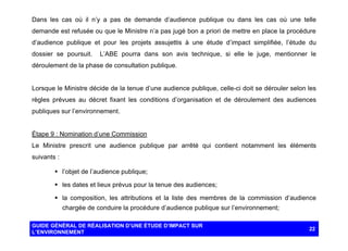 Dans les cas où il n’y a pas de demande d’audience publique ou dans les cas où une telle
demande est refusée ou que le Ministre n’a pas jugé bon a priori de mettre en place la procédure
d’audience publique et pour les projets assujettis à une étude d’impact simplifiée, l’étude du
dossier se poursuit.

L’ABE pourra dans son avis technique, si elle le juge, mentionner le

déroulement de la phase de consultation publique.

Lorsque le Ministre décide de la tenue d’une audience publique, celle-ci doit se dérouler selon les
règles prévues au décret fixant les conditions d’organisation et de déroulement des audiences
publiques sur l’environnement.

Étape 9 : Nomination d’une Commission
Le Ministre prescrit une audience publique par arrêté qui contient notamment les éléments
suivants :
§ l’objet de l’audience publique;
§ les dates et lieux prévus pour la tenue des audiences;
§ la composition, les attributions et la liste des membres de la commission d’audience
chargée de conduire la procédure d’audience publique sur l’environnement;
GUIDE GÉNÉRAL DE RÉALISATION D’UNE ÉTUDE D’IMPACT SUR
L’ENVIRONNEMENT

22

 