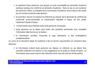 § le requérant (toute personne, tout groupe ou toute municipalité qui demande l’audience
publique) explique les motifs de sa demande d’audience. Dans le cas où une audience
est prescrite d’office, le président de la Commission d’audience donne lecture des motifs
qui ont conduit à prendre cette décision ;
§ le promoteur résume et explique les éléments du dossier de la demande de certificat de
conformité environnementale et d’autorisation déposée à l’appui de son projet,
notamment l’étude d’impact ;
§

la Commission peut entendre toute autre personne convoquée ;

§ toute personne qui le désire peut poser des questions pertinentes pour compléter
l’information déjà fournie sur le dossier ;
§ la

Commission

procède,

lorsqu’elle

le

juge

nécessaire,

à

des

investigations

complémentaires.
Au cours de la deuxième étape de l’audience a lieu la réunion argumentaire qui comprend deux
éléments :
§ la Commission entend toute personne qui dépose un mémoire ou qui désire faire
connaître oralement son opinion ou ses suggestions sur le projet ou l’étude d’impact. La
Commission peut aussi recevoir des mémoires écrits mais elle doit les rendre publics;

GUIDE GÉNÉRAL DE RÉALISATION D’UNE ÉTUDE D’IMPACT SUR
L’ENVIRONNEMENT

25

 