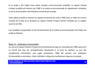 Si le projet a fait l’objet d’une étude d’impact environnemental simplifiée, le rapport d’étude
d’impact simplifié est transmis par l’ABE à la cellule environnementale du département ministériel
ou de la circonscription administrative concerné par le projet.

Cette cellule procède à l’examen du rapport et transmet son avis à l’ABE dans un délai d’un mois à
compter de la date de la réception du rapport d’étude d’impact dûment constaté par un registre
ouvert à cet effet.

Les modalités d’organisation et de fonctionnement de la cellule environnementale sont fixées par
arrêté du Ministre.

Étape 15 : Notification d’irrecevabilité
Au cas où le rapport d’étude d’impact environnemental est jugé non recevable par l’ABE parce qu’il
ne fournit pas tous les renseignements nécessaires à la prise de décision ou que des
compléments d’information sont jugés nécessaires, l’ABE fait parvenir une notification
d’irrecevabilité au promoteur. Cette notification indique les insuffisances majeures du dossier.
GUIDE GÉNÉRAL DE RÉALISATION D’UNE ÉTUDE D’IMPACT SUR
L’ENVIRONNEMENT

29

 