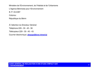 Ministère de l’Environnement, de l’Habitat et de l’Urbanisme
L’Agence Béninoise pour l’Environnement
B. P. 03-4387
Cotonou
République du Bénin

À l’attention du Directeur Général
Téléphone: 229 - 30 - 45 - 56
Télécopieur: 229 - 30 - 45 - 43
Courrier électronique: abepge@bow.intnet.bj

GUIDE GÉNÉRAL DE RÉALISATION D’UNE ÉTUDE D’IMPACT SUR
L’ENVIRONNEMENT

3

 