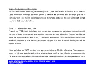Étape 16 : Études complémentaires
Le promoteur soumet les renseignements requis ou corrige son rapport. Il transmet le tout à l’ABE.
Cette notification prolonge les délais prévus à l’article 11 du décret EIE du temps pris par le
promoteur soit pour fournir les renseignements demandés, soit pour déposer un rapport corrigé,
augmenté de 21 jours d’analyse.

Étape 17 : Avis technique de l’ABE
Préparé par l’ABE, l’avis technique tient compte des composantes objectives (nature, intensité,
étendue et durée des impacts), ainsi que des composantes plus subjectives (critères d’unicité, de
rareté, de sensibilité et d’irréversibilité) ; il se réfère à la fois aux principes directeurs du ministère
de l’Environnement et aux préoccupations des citoyens touchés, à l’égard des impacts et des
options étudiées.

L’avis technique de l’ABE contient une recommandation au Ministre chargé de l’environnement
quant à la décision à rendre à l’égard de la demande de certificat de conformité environnementale.
Cet avis technique est réalisé à l’aide, entre autres, de l’étude d’impact, de l’analyse réalisée par le
GUIDE GÉNÉRAL DE RÉALISATION D’UNE ÉTUDE D’IMPACT SUR
L’ENVIRONNEMENT

30

 