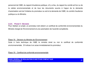 personnel de l’ABE, du rapport d’audience publique, s’il y a lieu, du rapport du comité ad hoc ou de
la cellule environnementale et de tous les documents soumis à l’appui de la demande
d’autorisation soit de l’initiative du promoteur ou soit à la demande de l’ABE, du comité d’audience
publique ou du Ministre.

2.2.5. PHASE V : DECISION
Pour réaliser un projet, un promoteur doit obtenir un certificat de conformité environnementale du
Ministre chargé de l’Environnement et une autorisation de l’autorité compétente.

Étape 18 : Décision du Ministre de l’Environnement
Suite à l’avis technique de l’ABE le ministre émet ou non le certificat de conformité
environnementale. S’il refuse il en avise immédiatement le promoteur.

Étape 19 : Certificat de conformité environnementale

GUIDE GÉNÉRAL DE RÉALISATION D’UNE ÉTUDE D’IMPACT SUR
L’ENVIRONNEMENT

31

 