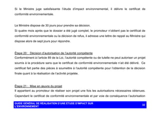 Si le Ministre juge satisfaisante l’étude d’impact environnemental, il délivre le certificat de
conformité environnementale.

Le Ministre dispose de 30 jours pour prendre sa décision.
Si quatre mois après que le dossier a été jugé complet, le promoteur n’obtient pas le certificat de
conformité environnementale ou la décision de refus, il adresse une lettre de rappel au Ministre qui
dispose alors de sept jours pour répondre.

Étape 20 : Décision d’autorisation de l’autorité compétente
Conformément à l’article 89 de la Loi, l’autorité compétente ou de tutelle ne peut autoriser un projet
soumis à la procédure sans que le certificat de conformité environnementale n’ait été délivré. Ce
certificat fait partie des pièces à soumettre à l’autorité compétente pour l’obtention de la décision
finale quant à la réalisation de l’activité projetée.

Étape 21 : Mise en œuvre du projet
Il appartient au promoteur de réaliser son projet une fois les autorisations nécessaires obtenues.
Cependant le certificat de conformité environnementale et par voie de conséquence l’autorisation
GUIDE GÉNÉRAL DE RÉALISATION D’UNE ÉTUDE D’IMPACT SUR
L’ENVIRONNEMENT

32

 