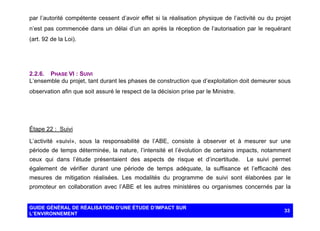 par l’autorité compétente cessent d’avoir effet si la réalisation physique de l’activité ou du projet
n’est pas commencée dans un délai d’un an après la réception de l’autorisation par le requérant
(art. 92 de la Loi).

2.2.6. PHASE VI : SUIVI
L’ensemble du projet, tant durant les phases de construction que d’exploitation doit demeurer sous
observation afin que soit assuré le respect de la décision prise par le Ministre.

Étape 22 : Suivi
L’activité «suivi», sous la responsabilité de l’ABE, consiste à observer et à mesurer sur une
période de temps déterminée, la nature, l’intensité et l’évolution de certains impacts, notamment
ceux qui dans l’étude présentaient des aspects de risque et d’incertitude.

Le suivi permet

également de vérifier durant une période de temps adéquate, la suffisance et l’efficacité des
mesures de mitigation réalisées. Les modalités du programme de suivi sont élaborées par le
promoteur en collaboration avec l’ABE et les autres ministères ou organismes concernés par la

GUIDE GÉNÉRAL DE RÉALISATION D’UNE ÉTUDE D’IMPACT SUR
L’ENVIRONNEMENT

33

 
