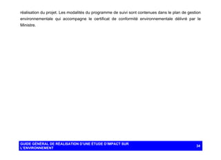 réalisation du projet. Les modalités du programme de suivi sont contenues dans le plan de gestion
environnementale qui accompagne le certificat de conformité environnementale délivré par le
Ministre.

GUIDE GÉNÉRAL DE RÉALISATION D’UNE ÉTUDE D’IMPACT SUR
L’ENVIRONNEMENT

34

 