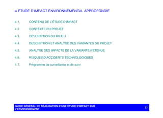 4. ETUDE D’IMPACT ENVIRONNEMENTAL APPROFONDIE
4.1.

CONTENU DE L’ÉTUDE D’IMPACT

4.2.

CONTEXTE DU PROJET

4.3.

DESCRIPTION DU MILIEU

4.4.

DESCRIPTION ET ANALYSE DES VARIANTES DU PROJET

4.5.

ANALYSE DES IMPACTS DE LA VARIANTE RETENUE

4.6.

RISQUES D’ACCIDENTS TECHNOLOGIQUES

4.7.

Programme de surveillance et de suivi

GUIDE GÉNÉRAL DE RÉALISATION D’UNE ÉTUDE D’IMPACT SUR
L’ENVIRONNEMENT

37

 