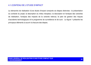 4.1. CONTENU DE L’ETUDE D’IMPACT
La démarche de réalisation d’une étude d’impact comporte six étapes distinctes : la présentation
du contexte du projet, la description du milieu récepteur, la description et l’analyse des variantes
de réalisation, l’analyse des impacts de la variante retenue, le plan de gestion des risques
d’accidents technologiques et le programme de surveillance et de suivi. La figure 1 présente les
principaux éléments à couvrir à chacune des étapes.

GUIDE GÉNÉRAL DE RÉALISATION D’UNE ÉTUDE D’IMPACT SUR
L’ENVIRONNEMENT

38

 