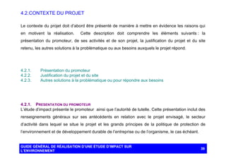 4.2. CONTEXTE DU PROJET
Le contexte du projet doit d’abord être présenté de manière à mettre en évidence les raisons qui
en motivent la réalisation.

Cette description doit comprendre les éléments suivants : la

présentation du promoteur, de ses activités et de son projet, la justification du projet et du site
retenu, les autres solutions à la problématique ou aux besoins auxquels le projet répond.

4.2.1.
4.2.2.
4.2.3.

Présentation du promoteur
Justification du projet et du site
Autres solutions à la problématique ou pour répondre aux besoins

4.2.1. PRESENTATION DU PROMOTEUR
L’étude d’impact présente le promoteur ainsi que l’autorité de tutelle. Cette présentation inclut des
renseignements généraux sur ses antécédents en relation avec le projet envisagé, le secteur
d’activité dans lequel se situe le projet et les grands principes de la politique de protection de
l’environnement et de développement durable de l’entreprise ou de l’organisme, le cas échéant.

GUIDE GÉNÉRAL DE RÉALISATION D’UNE ÉTUDE D’IMPACT SUR
L’ENVIRONNEMENT

39

 