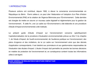 1. INTRODUCTION
Plusieurs actions ont contribué, depuis 1992, à élever la conscience environnementale en
République du Bénin. Parmi celles-ci, on peut citer l’élaboration et l’adoption d’un Plan d’Action
Environnemental (PAE) et la création de l’Agence Béninoise pour l’Environnement. Cette dernière
est chargée de mettre en oeuvre un nouveau cadre législatif et réglementaire pour la gestion de
l’environnement. À cette fin, une Loi cadre sur l’Environnement a été élaborée et une procédure
d’étude d’impact environnemental a été instituée.

Le

présent

guide

d’étude

d’impact

sur

l’environnement

concerne

spécifiquement

l’opérationnalisation de la procédure d’évaluation environnementale prévue au titre V du chapitre
1, de l’étude d’impact, de l’audit environnemental, de l’audience publique sur l’environnement, des
plans d’urgence et des incitations, de la Loi cadre sur l’environnement ainsi que des décrets
d’application correspondants. Il est destiné aux promoteurs et aux gestionnaires responsables de
l’évaluation des études d’impact. L’étude d’impact doit permettre de prendre les bonnes décisions
en matière de protection de l’environnement et, en conséquence contenir toutes les informations
utiles à cet égard.

GUIDE GÉNÉRAL DE RÉALISATION D’UNE ÉTUDE D’IMPACT SUR
L’ENVIRONNEMENT

4

 