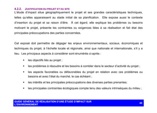 4.2.2. JUSTIFICATION DU PROJET ET DU SITE
L’étude d’impact situe géographiquement le projet et ses grandes caractéristiques techniques,
telles qu’elles apparaissent au stade initial de sa planification. Elle expose aussi le contexte
d’insertion du projet et sa raison d’être. À cet égard, elle explique les problèmes ou besoins
motivant le projet, présente les contraintes ou exigences liées à sa réalisation et fait état des
principales préoccupations des parties concernées.

Cet exposé doit permettre de dégager les enjeux environnementaux, sociaux, économiques et
techniques du projet, à l’échelle locale et régionale, ainsi que nationale et internationale, s’il y a
lieu. Les principaux aspects à considérer sont énumérés ci-après :
§

les objectifs liés au projet ;

§

les problèmes à résoudre et les besoins à combler dans le secteur d’activité du projet ;

§

les aspects favorables ou défavorables du projet en relation avec ces problèmes ou
besoins et avec l’état du marché, le cas échéant ;

§

les intérêts et les principales préoccupations des diverses parties prenantes;

§

les principales contraintes écologiques compte tenu des valeurs intrinsèques du milieu ;

GUIDE GÉNÉRAL DE RÉALISATION D’UNE ÉTUDE D’IMPACT SUR
L’ENVIRONNEMENT

40

 