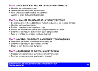 ÉTAPE 3 - DESCRIPTION ET ANALYSE DES VARIANTES DU PROJET
• Identifier les variantes du projet
• Décrire les caractéristiques des variantes
• Faire une analyse comparative des variantes
• Justifier le choix de la variante préférable
ÉTAPE 4 - ANALYSE DES IMPACTS DE LA VARIANTE RETENUE
• Décrire le projet de façon détaillée en mettant en évidence les sources d’impact
• Identifier les impacts probables
• Évaluer l’importance des impacts du projet
• Évaluer les impacts cumulatifs sur les composantes clés du milieu
• Déterminer les mesures d’atténuation ou de compensation
• Faire la synthèse des impacts résiduels du projet
ÉTAPE 5 - GESTION DES RISQUES D’ACCIDENTS TECHNOLOGIQUES
• Déterminer les risques d’accidents technologiques
• Déterminer les mesures de sécurité à prendre
• Établir le plan des mesures d’urgence
ÉTAPE 6 - PROGRAMME DE SURVEILLANCE ET DE SUIVI
• Proposer un programme de surveillance environnementale
• Proposer un programme de suivi environnemental

GUIDE GÉNÉRAL DE RÉALISATION D’UNE ÉTUDE D’IMPACT SUR
L’ENVIRONNEMENT

42

 