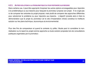 4.2.3.

AUTRES SOLUTIONS A LA PROBLEMATIQUE OU POUR REPONDRE AUX BESOINS

Dans certains cas, il peut être approprié d’exposer les autres options envisageables pour répondre
à la problématique ou aux besoins pour lesquels le promoteur propose son projet. Il ne s’agit pas
ici de comparer les variantes du projet proposé, mais plutôt de comparer des approches différentes
pour solutionner le problème ou pour répondre aux besoins. L’objectif consiste alors à faire la
démonstration que le projet du promoteur (et le site d’implantation choisi) constitue la meilleure
solution sur les plans technique, économique et environnemental.

Pour des fins de comparaison et quand le contexte s’y prête, l’étude peut ici considérer la nonréalisation ou le report du projet comme approche ou toute solution proposée lors de consultations
publiques organisées par le promoteur.

GUIDE GÉNÉRAL DE RÉALISATION D’UNE ÉTUDE D’IMPACT SUR
L’ENVIRONNEMENT

43

 