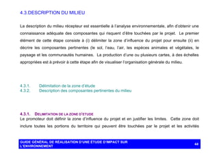 4.3. DESCRIPTION DU MILIEU
La description du milieu récepteur est essentielle à l’analyse environnementale, afin d’obtenir une
connaissance adéquate des composantes qui risquent d’être touchées par le projet. Le premier
élément de cette étape consiste à (i) délimiter la zone d’influence du projet pour ensuite (ii) en
décrire les composantes pertinentes (le sol, l’eau, l’air, les espèces animales et végétales, le
paysage et les communautés humaines. La production d’une ou plusieurs cartes, à des échelles
appropriées est à prévoir à cette étape afin de visualiser l’organisation générale du milieu.

4.3.1.
4.3.2.

Délimitation de la zone d’étude
Description des composantes pertinentes du milieu

4.3.1. DELIMITATION DE LA ZONE D’ETUDE
Le promoteur doit définir la zone d’influence du projet et en justifier les limites. Cette zone doit
inclure toutes les portions du territoire qui peuvent être touchées par le projet et les activités

GUIDE GÉNÉRAL DE RÉALISATION D’UNE ÉTUDE D’IMPACT SUR
L’ENVIRONNEMENT

44

 