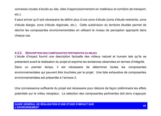 connexes (routes d’accès au site, sites d’approvisionnement en matériaux et corridors de transport,
etc.).
Il peut arriver qu’il soit nécessaire de définir plus d’une zone d’étude (zone d’étude restreinte, zone
d’étude élargie, zone d’étude régionale, etc.). Cette subdivision du territoire étudiée permet de
décrire les composantes environnementales en utilisant le niveau de perception approprié dans
chaque cas.

4.3.2. DESCRIPTION DES COMPOSANTES PERTINENTES DU MILIEU
L’étude d’impact fournit une description factuelle des milieux naturel et humain tels qu’ils se
présentent avant la réalisation du projet et exprime les tendances observées en termes d’intégrité.
Dans

un

premier

temps,

il

est

nécessaire

de

déterminer

toutes

les

composantes

environnementales qui peuvent être touchées par le projet. Une liste exhaustive de composantes
environnementales est présentée à l’annexe 2.

Une connaissance suffisante du projet est nécessaire pour déduire de façon préliminaire les effets
potentiels sur le milieu récepteur. La sélection des composantes pertinentes doit donc s’appuyer

GUIDE GÉNÉRAL DE RÉALISATION D’UNE ÉTUDE D’IMPACT SUR
L’ENVIRONNEMENT

45

 