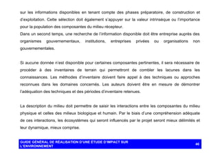sur les informations disponibles en tenant compte des phases préparatoire, de construction et
d’exploitation. Cette sélection doit également s’appuyer sur la valeur intrinsèque ou l’importance
pour la population des composantes du milieu récepteur.
Dans un second temps, une recherche de l’information disponible doit être entreprise auprès des
organismes

gouvernementaux,

institutions,

entreprises

privées

ou

organisations

non

gouvernementales.

Si aucune donnée n’est disponible pour certaines composantes pertinentes, il sera nécessaire de
procéder à des inventaires de terrain qui permettront de combler les lacunes dans les
connaissances. Les méthodes d’inventaire doivent faire appel à des techniques ou approches
reconnues dans les domaines concernés. Les auteurs doivent être en mesure de démontrer
l’adéquation des techniques et des périodes d’inventaire retenues.

La description du milieu doit permettre de saisir les interactions entre les composantes du milieu
physique et celles des milieux biologique et humain. Par le biais d’une compréhension adéquate
de ces interactions, les écosystèmes qui seront influencés par le projet seront mieux délimités et
leur dynamique, mieux comprise.

GUIDE GÉNÉRAL DE RÉALISATION D’UNE ÉTUDE D’IMPACT SUR
L’ENVIRONNEMENT

46

 