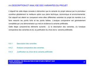 4.4. DESCRIPTION ET ANALYSE DES VARIANTES DU PROJET
L’objectif de cette étape consiste à démontrer que la variante du projet retenue par le promoteur
constitue globalement la meilleure option aux plans technique, économique et environnemental.
Cet objectif est atteint en comparant entre elles différentes variantes du projet de manière à en
faire ressortir les points forts et les points faibles. L’analyse comparative est généralement
complétée par une démonstration qui met en évidence la variante préférable.
Cette étape comprend les éléments suivants : (i) la description des variantes, (ii) l’analyse
comparative des variantes et (iii), la justification du choix de la variante préférable.

4.4.1

Description des variantes

4.4.2

Analyse comparative des variantes

4.4.3

Justification du choix de la variante préférable

GUIDE GÉNÉRAL DE RÉALISATION D’UNE ÉTUDE D’IMPACT SUR
L’ENVIRONNEMENT

47

 