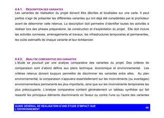 4.4.1. DESCRIPTION DES VARIANTES
Les variantes de réalisation du projet doivent être décrites et localisées sur une carte. Il peut
parfois s’agir de présenter les différentes variantes qui ont déjà été considérées par le promoteur
avant de déterminer celle retenue. La description doit permettre d’identifier toutes les activités à
réaliser lors des phases préparatoire, de construction et d’exploitation du projet. Elle doit inclure
les activités connexes, aménagements et travaux, les infrastructures temporaires et permanentes,
les coûts estimatifs de chaque variante et leur échéancier.

4.4.2. ANALYSE COMPARATIVE DES VARIANTES
L’étude se poursuit par une analyse comparative des variantes du projet. Des critères de
comparaison sont d’abord définis aux plans technique, économique et environnemental.
critères retenus doivent toujours permettre de discriminer les variantes entre elles.

Les

Au plan

environnemental, la comparaison s’appuiera essentiellement sur les inconvénients (ou avantages)
environnementaux permanents les plus importants, ainsi que sur les inconvénients temporaires les
plus préoccupants. L’analyse comparative contient généralement un tableau synthèse qui fait
ressortir les principaux éléments discriminants en faveur ou contre l’une ou l’autre des variantes

GUIDE GÉNÉRAL DE RÉALISATION D’UNE ÉTUDE D’IMPACT SUR
L’ENVIRONNEMENT

48

 