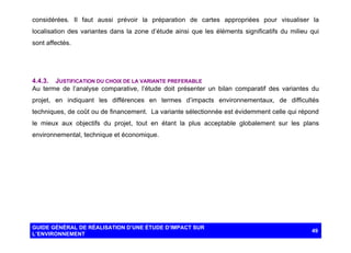 considérées. Il faut aussi prévoir la préparation de cartes appropriées pour visualiser la
localisation des variantes dans la zone d’étude ainsi que les éléments significatifs du milieu qui
sont affectés.

4.4.3. JUSTIFICATION DU CHOIX DE LA VARIANTE PREFERABLE
Au terme de l’analyse comparative, l’étude doit présenter un bilan comparatif des variantes du
projet, en indiquant les différences en termes d’impacts environnementaux, de difficultés
techniques, de coût ou de financement. La variante sélectionnée est évidemment celle qui répond
le mieux aux objectifs du projet, tout en étant la plus acceptable globalement sur les plans
environnemental, technique et économique.

GUIDE GÉNÉRAL DE RÉALISATION D’UNE ÉTUDE D’IMPACT SUR
L’ENVIRONNEMENT

49

 