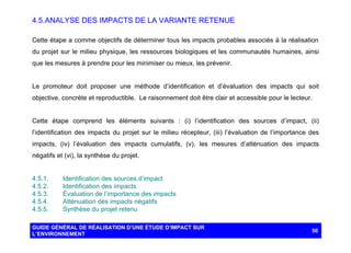 4.5. ANALYSE DES IMPACTS DE LA VARIANTE RETENUE
Cette étape a comme objectifs de déterminer tous les impacts probables associés à la réalisation
du projet sur le milieu physique, les ressources biologiques et les communautés humaines, ainsi
que les mesures à prendre pour les minimiser ou mieux, les prévenir.

Le promoteur doit proposer une méthode d’identification et d’évaluation des impacts qui soit
objective, concrète et reproductible. Le raisonnement doit être clair et accessible pour le lecteur.

Cette étape comprend les éléments suivants : (i) l’identification des sources d’impact, (ii)
l’identification des impacts du projet sur le milieu récepteur, (iii) l’évaluation de l’importance des
impacts, (iv) l’évaluation des impacts cumulatifs, (v), les mesures d’atténuation des impacts
négatifs et (vi), la synthèse du projet.

4.5.1.
4.5.2.
4.5.3.
4.5.4.
4.5.5.

Identification des sources d’impact
Identification des impacts
Évaluation de l’importance des impacts
Atténuation des impacts négatifs
Synthèse du projet retenu

GUIDE GÉNÉRAL DE RÉALISATION D’UNE ÉTUDE D’IMPACT SUR
L’ENVIRONNEMENT

50

 