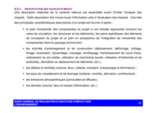 4.5.1. IDENTIFICATION DES SOURCES D’IMPACT
Une description élaborée de la variante retenue est essentielle avant d’initier l’analyse des
impacts. Cette description doit inclure toute l’information utile à l’évaluation des impacts. Une liste
des principales caractéristiques descriptives d’un projet est fournie ci-après :
§ le plan d’ensemble des composantes du projet à une échelle appropriée (incluant les
voies de circulation, les structures et les bâtiments), les plans spécifiques des éléments
de conception du projet et un plan en perspective de l’intégration de l’ensemble des
composantes dans le paysage environnant ;
§ les activités d’aménagement et de construction (déboisement, défrichage, brûlage,
forage, excavation, dynamitage, creusage, remblayage, franchissement de cours d’eau,
enlèvement du sol arable, utilisation de machinerie lourde, utilisation d’herbicides et de
pesticides, démolition ou déplacement de bâtiments, etc.) ;
§ les déblais et remblais (volume, lieux, collecte, transport, entreposage et élimination) ;
§ les eaux de ruissellement et de drainage (collecte, contrôle, dérivation, confinement) ;
§ les émissions atmosphériques (ponctuelles et diffuses) ;
§ les déchets (volume, lieux et modes d’élimination, etc.) ;

GUIDE GÉNÉRAL DE RÉALISATION D’UNE ÉTUDE D’IMPACT SUR
L’ENVIRONNEMENT

51

 